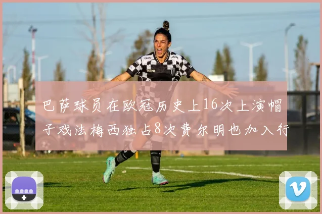 巴萨球员在欧冠历史上16次上演帽子戏法梅西独占8次费尔明也加入行列