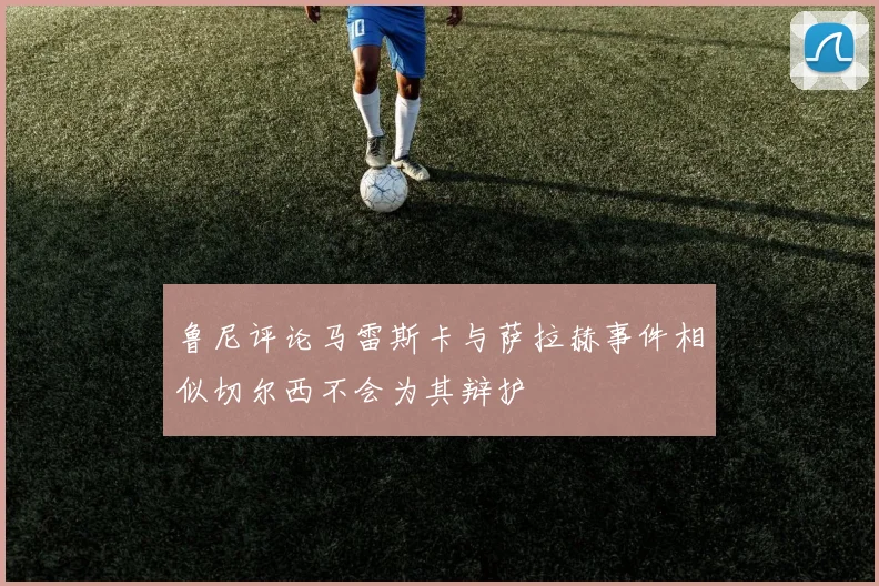 鲁尼评论马雷斯卡与萨拉赫事件相似切尔西不会为其辩护