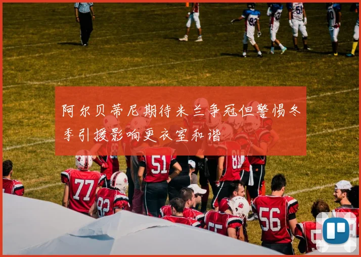 阿尔贝蒂尼期待米兰争冠但警惕冬季引援影响更衣室和谐