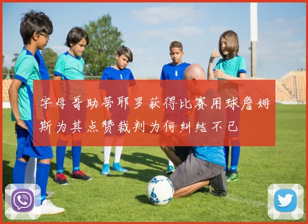 字母哥助蒂耶罗获得比赛用球詹姆斯为其点赞裁判为何纠结不已