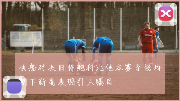 快船对决旧将鲍科比他本赛季场均创下新高表现引人瞩目