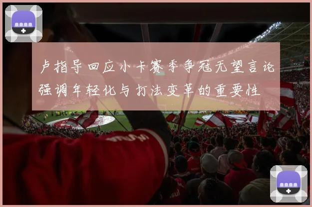 卢指导回应小卡赛季争冠无望言论强调年轻化与打法变革的重要性