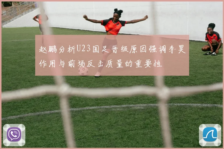 赵鹏分析U23国足晋级原因强调李昊作用与前场反击质量的重要性
