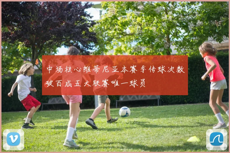中场核心维蒂尼亚本赛季传球次数破百成五大联赛唯一球员