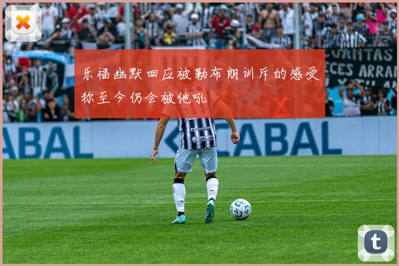 乐福幽默回应被勒布朗训斥的感受称至今仍会被他吼