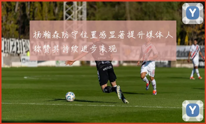 杨瀚森防守位置感显著提升媒体人称赞其持续进步表现