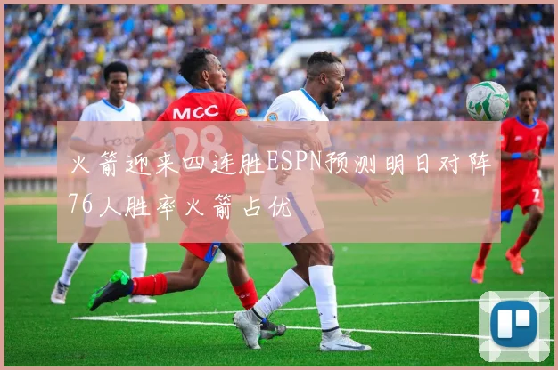火箭迎来四连胜ESPN预测明日对阵76人胜率火箭占优