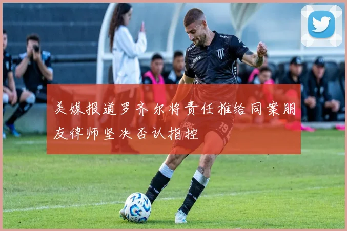 美媒报道罗齐尔将责任推给同案朋友律师坚决否认指控