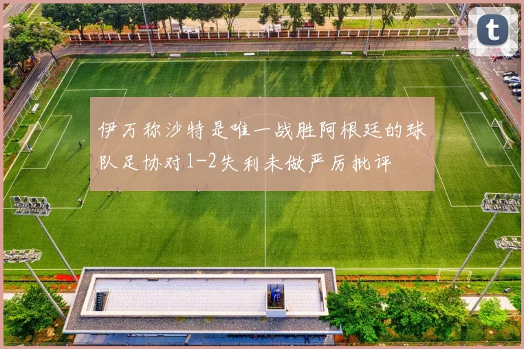 伊万称沙特是唯一战胜阿根廷的球队足协对1-2失利未做严厉批评