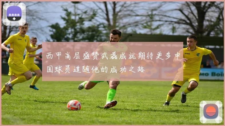 西甲高层盛赞武磊成就期待更多中国球员追随他的成功之路