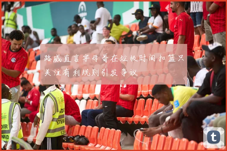 路威直言字母哥在垃圾时间扣篮只关注有利规则引发争议