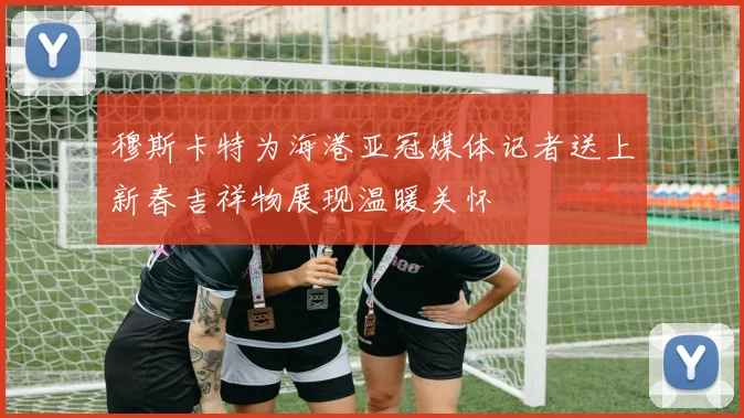 穆斯卡特为海港亚冠媒体记者送上新春吉祥物展现温暖关怀