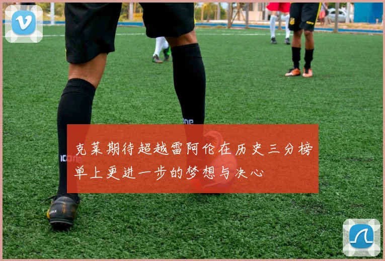 克莱期待超越雷阿伦在历史三分榜单上更进一步的梦想与决心