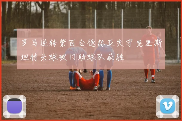罗马逆转紫百合德赫亚失守克里斯坦特头球破门助球队获胜
