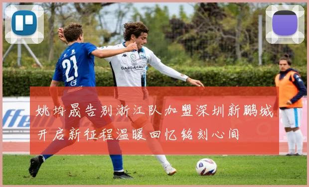 姚均晟告别浙江队加盟深圳新鹏城开启新征程温暖回忆铭刻心间