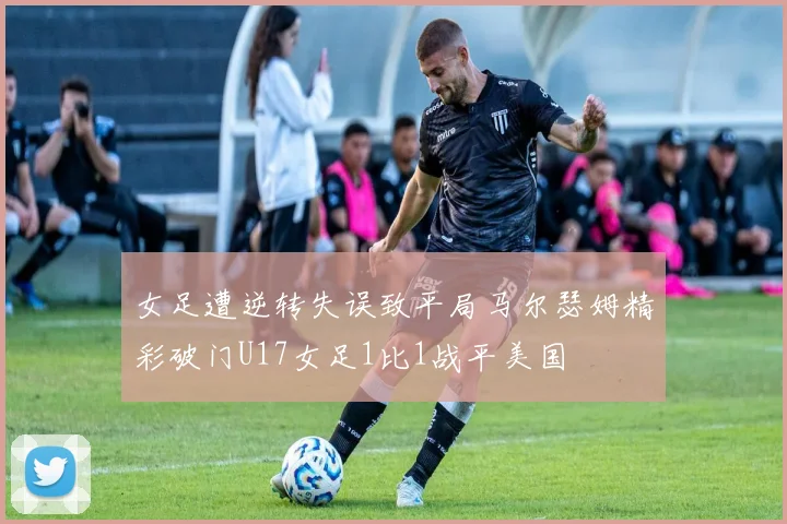 女足遭逆转失误致平局马尔瑟姆精彩破门U17女足1比1战平美国