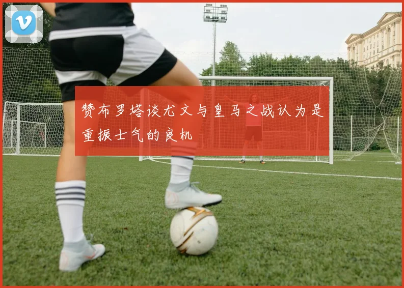 赞布罗塔谈尤文与皇马之战认为是重振士气的良机