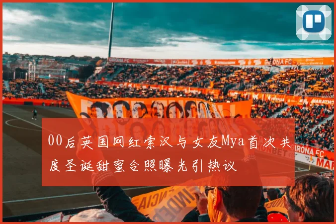 00后英国网红索汉与女友Mya首次共度圣诞甜蜜合照曝光引热议
