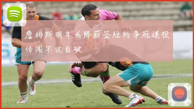詹姆斯明年或降薪签短约争冠退役传闻不攻自破