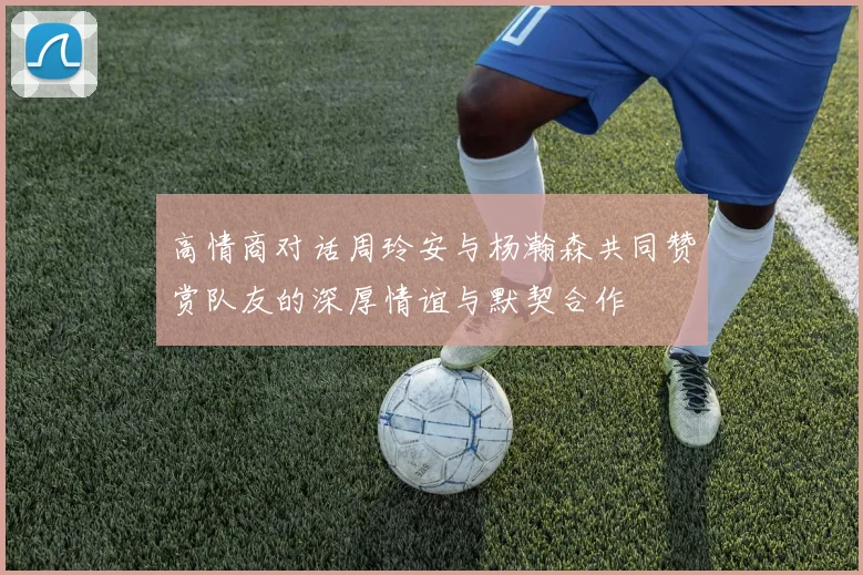 高情商对话周玲安与杨瀚森共同赞赏队友的深厚情谊与默契合作