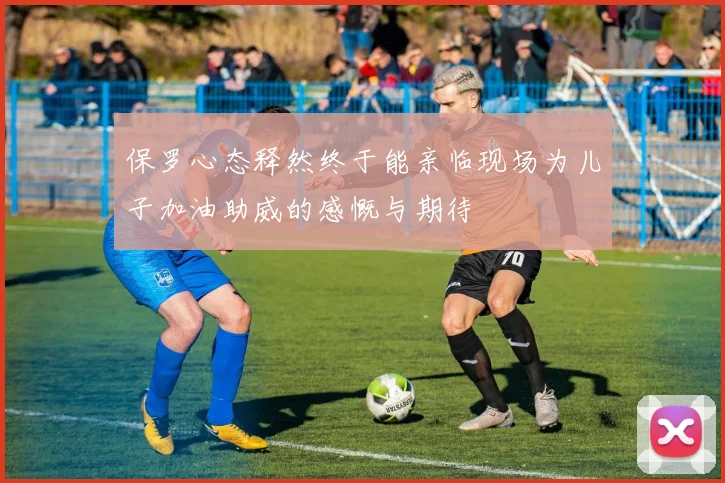 保罗心态释然终于能亲临现场为儿子加油助威的感慨与期待