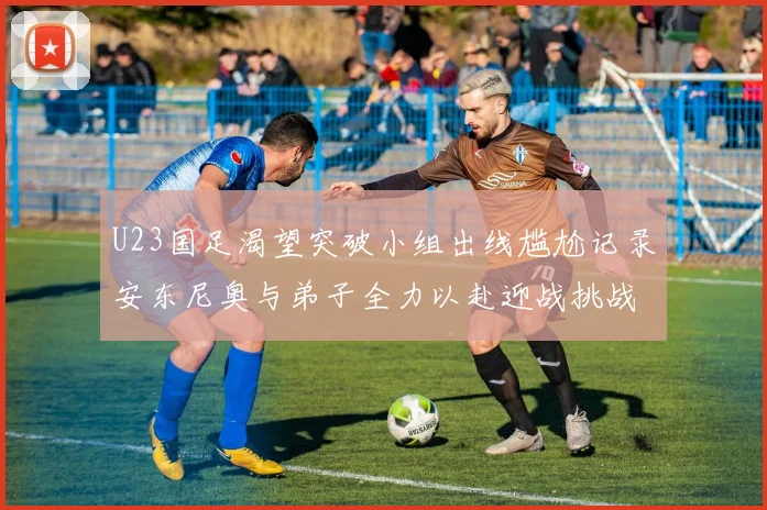U23国足渴望突破小组出线尴尬记录安东尼奥与弟子全力以赴迎战挑战