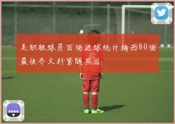 美职联球员百场进球统计梅西80场最快乔文科紧随其后