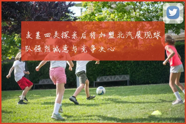 麦基回美探亲后将加盟北汽展现球队强烈诚意与竞争决心