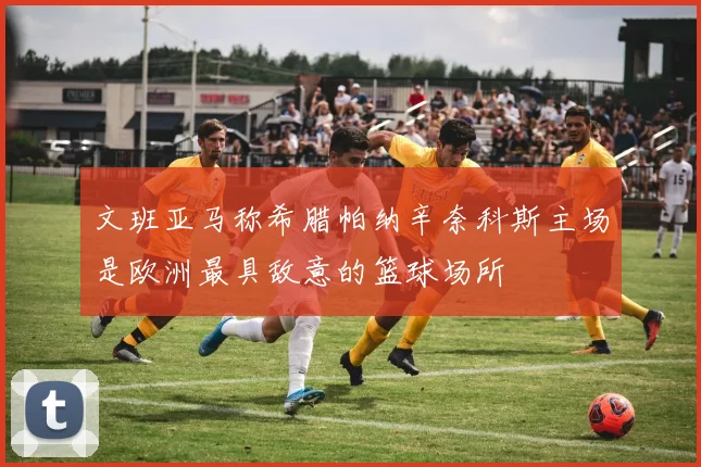 文班亚马称希腊帕纳辛奈科斯主场是欧洲最具敌意的篮球场所