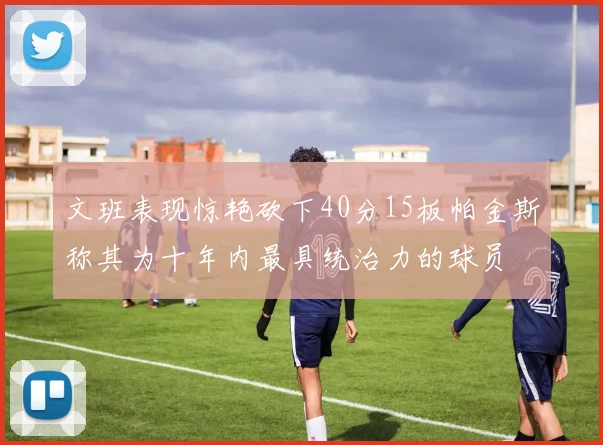 文班表现惊艳砍下40分15板帕金斯称其为十年内最具统治力的球员