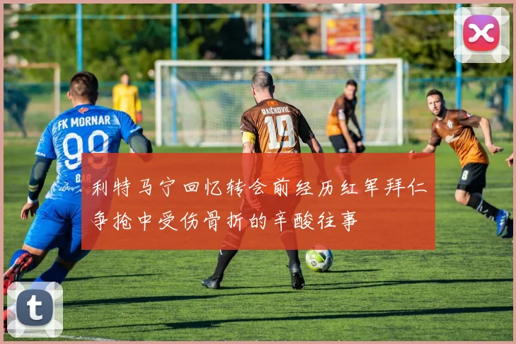 利特马宁回忆转会前经历红军拜仁争抢中受伤骨折的辛酸往事